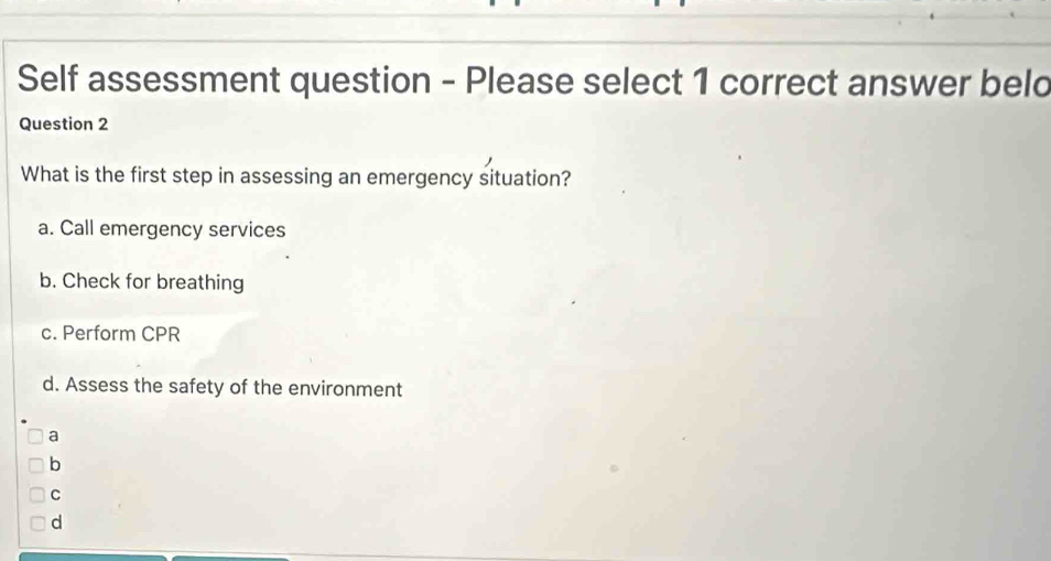 Self assessment question - Please select 1 correct answer beld
Question 2
What is the first step in assessing an emergency situation?
a. Call emergency services
b. Check for breathing
c. Perform CPR
d. Assess the safety of the environment
a
b
C
d