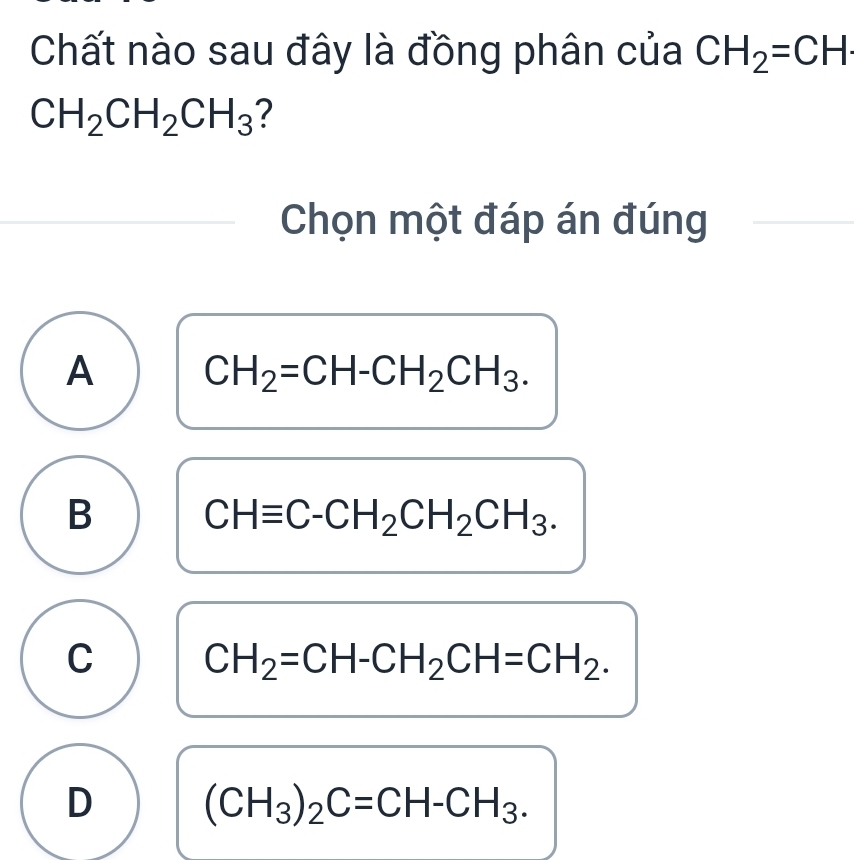 Chất nào sau đây là đồng phân của CH_2=CH·
CH_2CH_2CH_3 ?
Chọn một đáp án đúng
A CH_2=CH-CH_2CH_3.
B CHequiv C-CH_2CH_2CH_3.
C CH_2=CH-CH_2CH=CH_2.
D (CH_3)_2C=CH-CH_3.