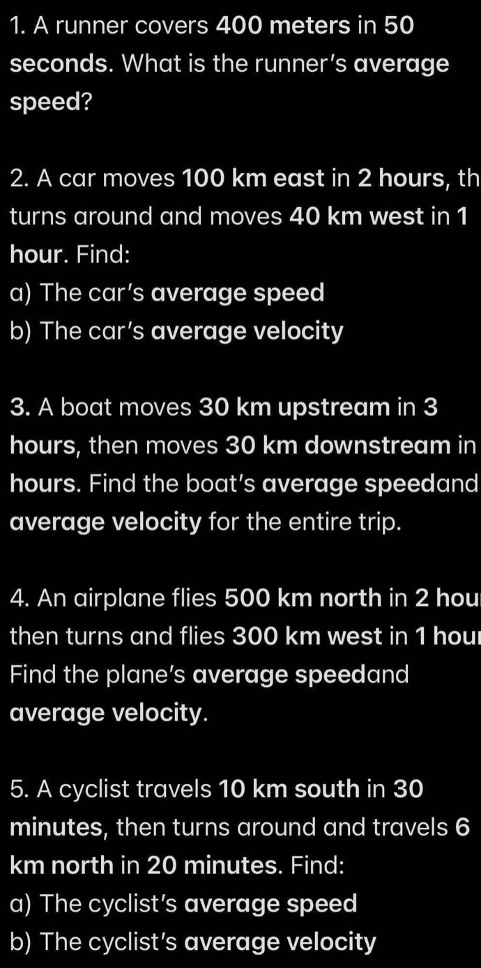 A runner covers 400 meters in 50
seconds. What is the runner’s average 
speed? 
2. A car moves 100 km east in 2 hours, th 
turns around and moves 40 km west in 1
hour. Find: 
a) The car’s average speed 
b) The car’s average velocity 
3. A boat moves 30 km upstream in 3
hours, then moves 30 km downstream in
hours. Find the boat’s average speedand 
average velocity for the entire trip. 
4. An airplane flies 500 km north in 2 hou
then turns and flies 300 km west in 1 houl
Find the plane’s average speedand 
average velocity. 
5. A cyclist travels 10 km south in 30
minutes, then turns around and travels 6
km north in 20 minutes. Find: 
a) The cyclist’s average speed 
b) The cyclist's average velocity