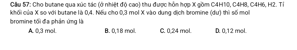 Cho butane qua xúc tác (ở nhiệt độ cao) thu được hỗn hợp X gồm C4H10, C4H8, C4H6, H2. Tỉ
khối của X so với butane là 0, 4. Nếu cho 0,3 mol X vào dung dịch bromine (dư) thì số mol
bromine tối đa phản ứng là
A. 0,3 mol. B. 0,18 mol. C. 0,24 mol. D. 0,12 mol.