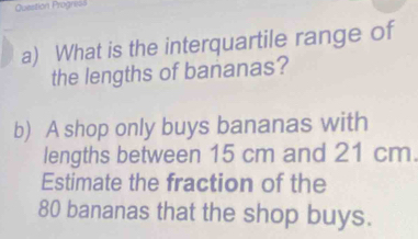 Question Progress 
a) What is the interquartile range of 
the lengths of bananas? 
b) A shop only buys bananas with 
lengths between 15 cm and 21 cm. 
Estimate the fraction of the
80 bananas that the shop buys.