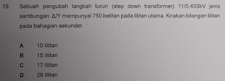 Sebuah pengubah langkah turun (step down transformer) 11/0.433kV jenis
sambungan △ /Y mempunyai 750 belitan pada lilitan utama. Kirakan bilangan lilitan
pada bahagian sekunder.
A 10 lilitan
B 15 lilitan
C 17 Iilitan
D 29 lilitan