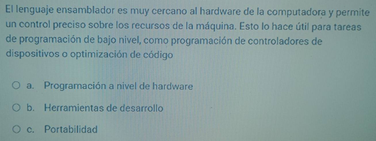 El lenguaje ensamblador es muy cercano al hardware de la computadora y permite
un control preciso sobre los recursos de la máquina. Esto lo hace útil para tareas
de programación de bajo nivel, como programación de controladores de
dispositivos o optimización de código
a. Programación a nivel de hardware
b. Herramientas de desarrollo
c. Portabilidad