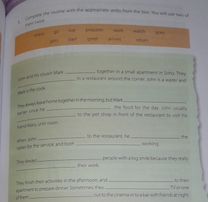 Complete the routine with the appropriate verps from the box. You will use two of
them twice.
enjoy go
live prepares work watch goes
gets start greet arrives return
John and his cousin Mark _together in a small apartment in Soho. They
_in a restaurant around the corer. John is a waiter and
Mark is the cook.
They always leave home together in the morning, but Mark_
earlier since he
_the food for the day. John usually
_to the pet shop in front of the restaurant to visit his
friend Mary, until noon.
When John
_to the restaurant, he _ the
tables for the service, and both _working.
They always
_people with a big smile because they really
_their work.
They finish their activities in the afternoon, and _ to their
apartment to prepare dinner. Sometimes, they TV or one
of them_ out to the cinema or to a bar with friends at night.