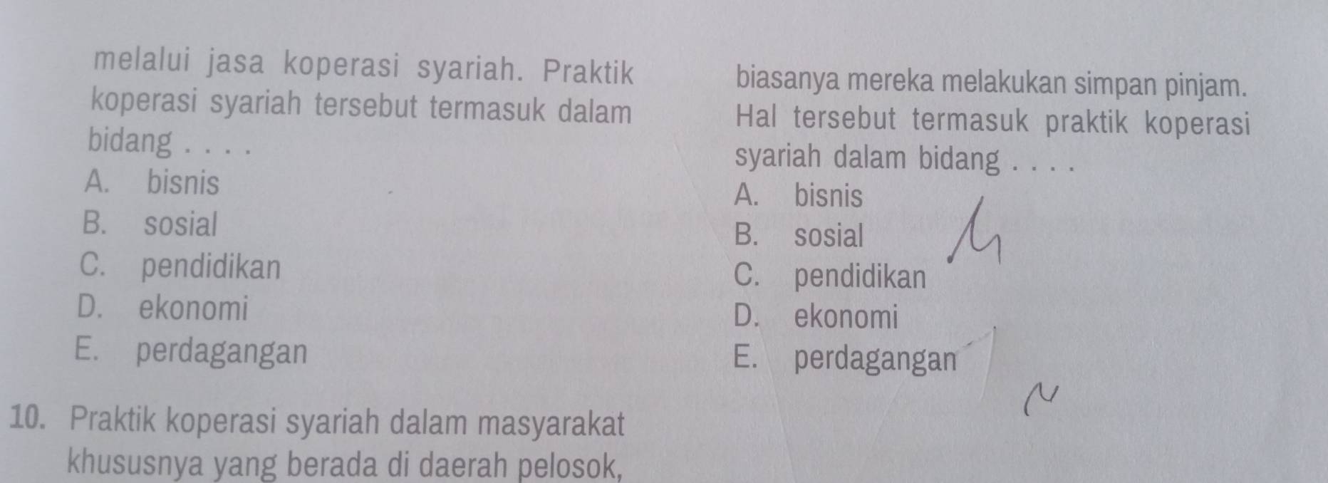 melalui jasa koperasi syariah. Praktik biasanya mereka melakukan simpan pinjam.
koperasi syariah tersebut termasuk dalam Hal tersebut termasuk praktik koperasi
bidang . . . . syariah dalam bidang . . . .
A. bisnis A. bisnis
B. sosial B. sosial
C. pendidikan C. pendidikan
D. ekonomi D. ekonomi
E. perdagangan E. perdagangan
10. Praktik koperasi syariah dalam masyarakat
khususnya yang berada di daerah pelosok,