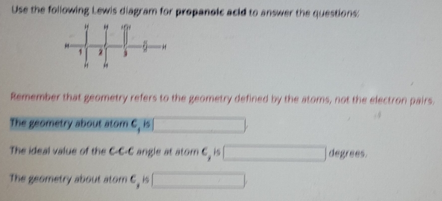 Use the following Lewis diagram for propanoic acid to answer the questions: 
Remember that geometry refers to the geometry defined by the atoms, not the electron pairs. 
The geometry about atom C, is □ , 
The ideal value of the C-C-C angle at atom c_2 □ degrees, 
The geometry about atom c_3 □ ,