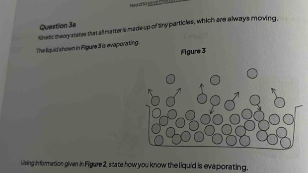 Hea d to saverye 
Question 3a 
Kinetic theory states that all matter is made up of tiny particles, which are always moving. 
The liquid shown in Figure 3 is evaporatin 
Using information given in Figure 2, state how you know the liquid is evaporating.