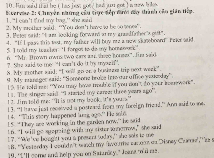 Jim said that he ( has just got / had just got ) a new bike. 
Exercise 2: Chuyến những câu trực tiếp đưới dây thành câu gián tiếp. 
1. “I can’t find my bag,” she said 
2. My mother said: “You don’t have to be so tense”. 
3. Peter said: “I am looking forward to my grandfather’s gift”. 
4. “If I pass this test, my father will buy me a new skateboard” Peter said. 
5. I told my teacher: ‘I forgot to do my homework”. 
6. “Mr. Brown owns two cars and three houses”. Jim said. 
7. She said to me: “I can’t do it by myself”. 
8. My mother said: “I will go on a business trip next week”. 
9. My manager said: “Someone broke into our office yesterday”. 
10. He told me: “You may have trouble if you don’t do your homework”. 
11. The singer said: “I started my career three years ago”. 
12. Jim told me: “It is not my book, it’s yours.” 
13. “I have just received a postcard from my foreign friend.” Ann said to me. 
14. “This story happened long ago.” He said. 
15. “They are working in the garden now,” he said 
16. “I will go sgopping with my sister tomorrow,” she said 
17. “We’ve bought you a present today,” she sais to me 
18. “Yesterday I couldn’t watch my favourite cartoon on Disney Channel,” he s 
19, “I’ll come and help you on Saturday,” Joana told me.