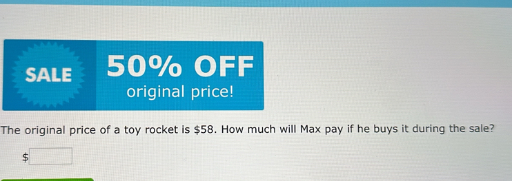 SALE 50% OFF 
original price! 
The original price of a toy rocket is $58. How much will Max pay if he buys it during the sale?