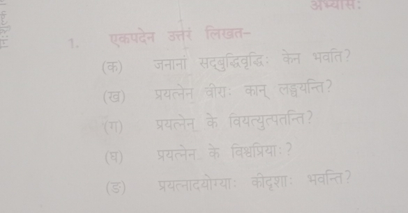 5 
1. एकपदेन उत्तरं लिखत- 
(क) जनानां सद्बुद्धिवृद्धिः केन भवति? 
(ख) प्रयत्नेन वीराः कान् लड्वयन्ति? 
(ग) प्रयत्लेन् के वियत्युत्पतन्ति? 
(घ) प्रयत्नेन  1/ch  विश्वप्रियाः ? 
(ङ) प्रयत्नादयोग्याः कीदृशाः भवन्ति?