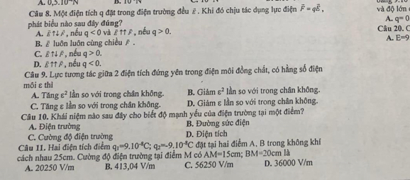 0,3.10^-N B. 10°16
Câu 8. Một điện tích q đặt trong điện trường đều # . Khi đó chịu tác dụng lực điện overline F=qoverline E, và độ lớn
A. q=0
phát biểu nào sau đây đúng? Câu 20. C
A. overline Euparrow downarrow overline F , nếu q<0</tex> và Euparrow uparrow overline F nếu q>0.
B. overline Eluoverline O h luôn cùng chiều ē. A. E=9
C. overline Euparrow downarrow overline F , nếu q>0.
D. £uparrow uparrow overline  , nếu q<0</tex>. 
Câu 9. Lực tương tác giữa 2 điện tích đứng yên trong điện môi đồng chất, có hằng số điện
môi εthì
A. Tăng varepsilon^2 lần so với trong chân không. B. Giảm varepsilon^2 lần so với trong chân không.
C. Tăng ε lần so với trong chân không. D. Giảm ε lần so với trong chân không.
Câu 10. Khái niệm nào sau đây cho biết độ mạnh yếu của điện trường tại một điểm?
A. Điện trường B. Đường sức điện
C. Cường độ điện trường D. Điện tích
Câu 11. Hai điện tích điểm q_1=9.10^(-8)C; q_2=-9.10^(-8)C đặt tại hai điểm A. B trong không khí
cách nhau 25cm. Cường độ điện trường tại điểm M có AM=15cm; BM=20cmla
A. 20250 V/m B. 413,04 V/m C. 56250 V/m D. 36000 V/m