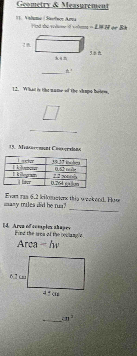 Geometry & Measurement 
II. Volume / Surface Area 
Fil the volume if volame = LWH or Bh 
_ t^3 
12. What is the name of the shape below. 
_ □  ___ 
13. Measurement Conversions 
Evan ran 6.2 kilometers this weekend. How 
_ 
many miles did he run? 
14. Area of complex shapes 
Find the area of the rectangle.
Are ea =lw
_ cm^2