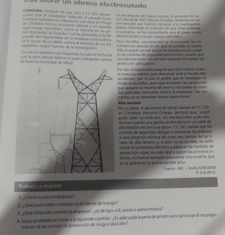 as morIP un obrero electrocutado
cóRDOBA. Después de que UGT y CC.OO. denun- Un día después del trágico suceso, el secretario de Sa-
ciaran que el trabajador fallecido el pasado lunes lud Laboral de UGT, Manuel Torralba, destacaba en un
mientras realizaba sus labores en una obra en Priego  comunicado que fuentes cercanas a la investigación
de Córdoba fue un accidente laboral y no sucedió  hablan informado al sindicato de que «tras realizarse
por causas naturales», como se informó en un pri-
mer momento, la Guardia Civil ha procedido a la de- la autopsia, se ha comprobado que el joven murió
tención del responsable de la empresa constructora. electrocutado y no por causas naturales»
Se le acusa de un delito contra el derecho de los tra-  Para Torralba, «aunque aún se desconocen las cir-
cunstancias exactas en las que se produjo el suceso,
bajadores, según fuentes de la investigación. sólo se puede pensar que en la empresa no se cumpli-
Uno de los detalles más flagrantes ha sido el hecho de an las medidas de seguridad pertinentes», puesto que
que la obra donde falleció el joven trabajador carecía una electrocución «es evitable llevando los medios de
de licencia municipal de obras. protección adecuados».
Por ello, el responsable aseguró que UGT iniciará «cuan-
to antes los trámites para denunciar ante la Fiscalía este
accidente», por lo que se pedirá que se investigue «a
fondo lo ocurrido», para que se aclaren las condiciones
que causaron la muerte del joven y «se tomen las medi
das judiciales necesarias contra la empresa». De mo-
mento, no se descartan nuevas detenciones.
Alta tensión
Por su parte, el secretario de Salud Laboral de CC.OO.
en Córdoba, Antonio Ortega, destacó que, según
pudo saber su sindicato, «la electrocución pudo pro-
ducirse cuando una gavilla de ferralla tocó un cable de
alta tensión cercano a la obra». CC.OO. señaló que las
normas de seguridad obligan a mantener los trabajos
a una distancia mínima de unos tres metros de las lĩ-
neas de alta tensión y, si esto no es posible, se debe
cortar el suministro eléctrico y adoptar las medidas de
protección «que, en este caso y según los primeros in-
dicios, no fueron tomadas para evitar esta muerte, que
es la quinta en la provincia este año».
Fuente: ABC - Sevilla 6/06/2008
P G-B./M.O.
Trabajo a realizar
1. ¿Cómo murió el trabajador?
2. ¿Qué pudo haber motivado el accidente de trabajo?
3. ¿Qué infracción cometió la empresa?, ¿es de tipo civil, penal o administrativa?
4. Inicia un debate en torno a la siguiente cuestión: ¿Es adecuada la pena de prisión para sancionar el incumpli-
miento de las normas de prevención de riesgos laborales?