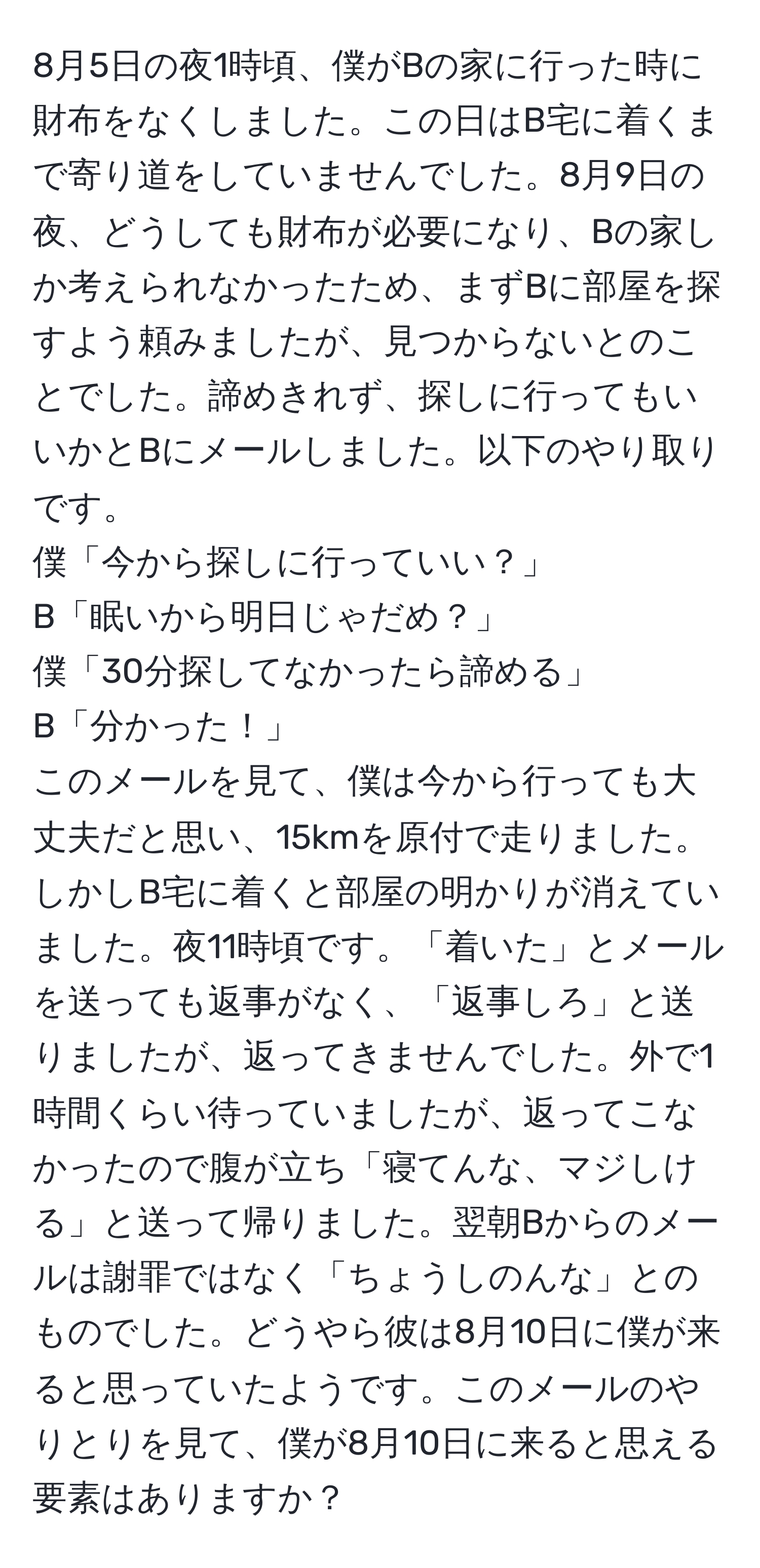 8月5日の夜1時頃、僕がBの家に行った時に財布をなくしました。この日はB宅に着くまで寄り道をしていませんでした。8月9日の夜、どうしても財布が必要になり、Bの家しか考えられなかったため、まずBに部屋を探すよう頼みましたが、見つからないとのことでした。諦めきれず、探しに行ってもいいかとBにメールしました。以下のやり取りです。  
僕「今から探しに行っていい？」  
B「眠いから明日じゃだめ？」  
僕「30分探してなかったら諦める」  
B「分かった！」  
このメールを見て、僕は今から行っても大丈夫だと思い、15kmを原付で走りました。しかしB宅に着くと部屋の明かりが消えていました。夜11時頃です。「着いた」とメールを送っても返事がなく、「返事しろ」と送りましたが、返ってきませんでした。外で1時間くらい待っていましたが、返ってこなかったので腹が立ち「寝てんな、マジしける」と送って帰りました。翌朝Bからのメールは謝罪ではなく「ちょうしのんな」とのものでした。どうやら彼は8月10日に僕が来ると思っていたようです。このメールのやりとりを見て、僕が8月10日に来ると思える要素はありますか？