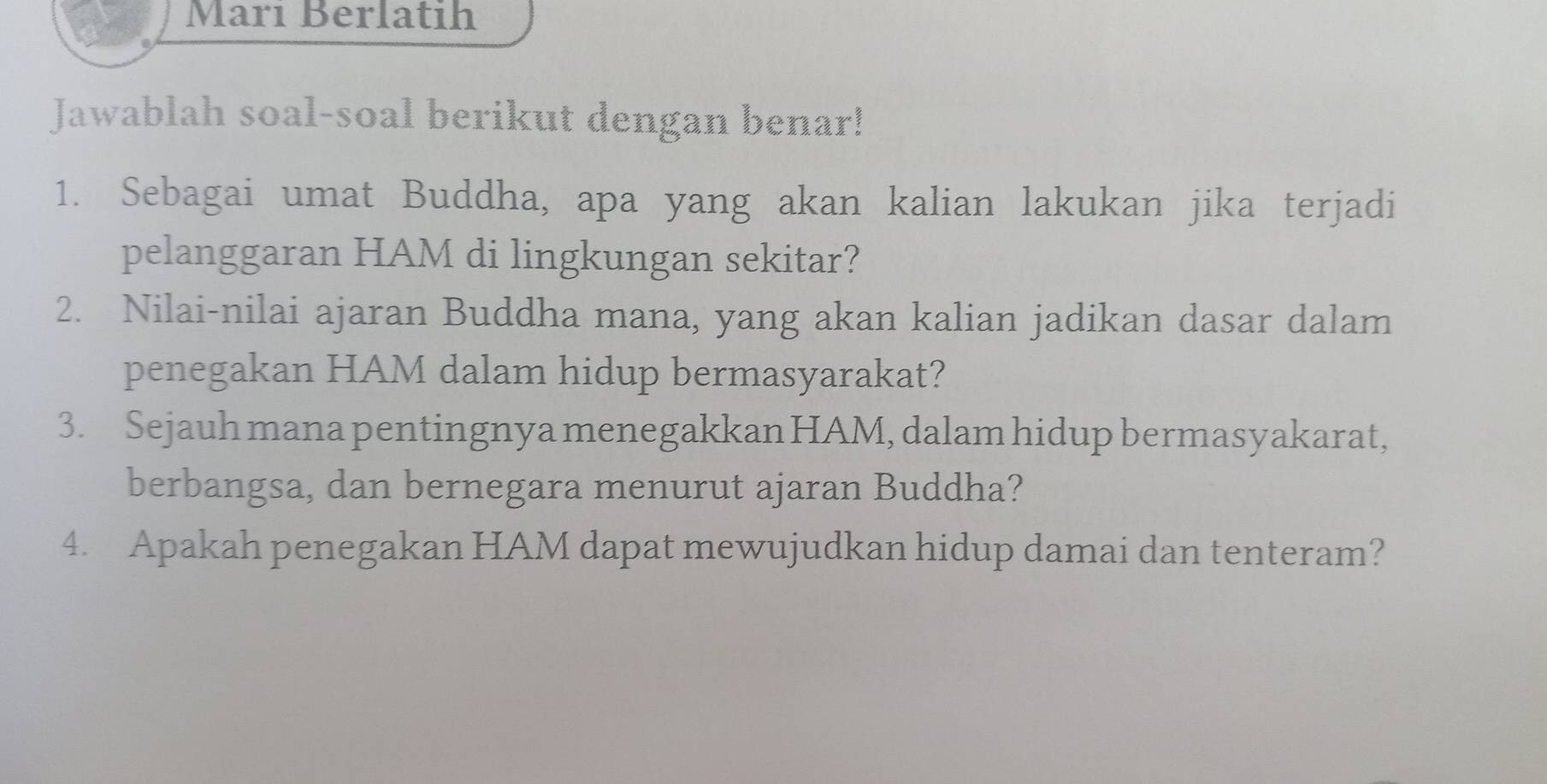 Mari Berlatih 
Jawablah soal-soal berikut dengan benar! 
1. Sebagai umat Buddha, apa yang akan kalian lakukan jika terjadi 
pelanggaran HAM di lingkungan sekitar? 
2. Nilai-nilai ajaran Buddha mana, yang akan kalian jadikan dasar dalam 
penegakan HAM dalam hidup bermasyarakat? 
3. Sejauh mana pentingnya menegakkan HAM, dalam hidup bermasyakarat, 
berbangsa, dan bernegara menurut ajaran Buddha? 
4. Apakah penegakan HAM dapat mewujudkan hidup damai dan tenteram?