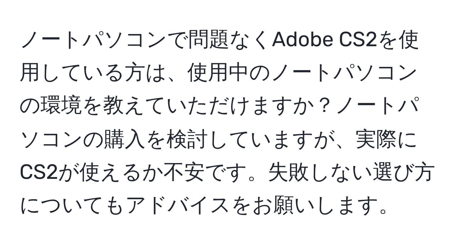 ノートパソコンで問題なくAdobe CS2を使用している方は、使用中のノートパソコンの環境を教えていただけますか？ノートパソコンの購入を検討していますが、実際にCS2が使えるか不安です。失敗しない選び方についてもアドバイスをお願いします。