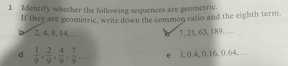 Identify whether the following sequences are geometric. 
If they are geometric, write down the common ratio and the eighth term.
2, 4, 8, 14, … 7, 21, 63, 189, … 
b 
d  1/9 ,  2/9 ,  4/9 ,  7/9 ,... 
e l, 0.4, 0.16, 0.64, …