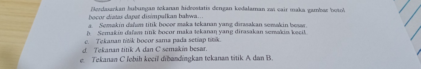 Berdasarkan hubungan tekanan hidrostatis dengan kedalaman zat cair maka gambar botol
bocor diatas dapat disimpulkan bahwa...
a. Semakin dalam titik bocor maka tekanan yang dirasakan semakin besar.
b. Semakin dalam titik bocor maka tekanan yang dirasakan semakin kecil.
c. Tekanan titik bocor sama pada setiap titik.
d. Tekanan titik A dan C semakin besar.
e. Tekanan C lebih kecil dibandingkan tekanan titik A dan B.