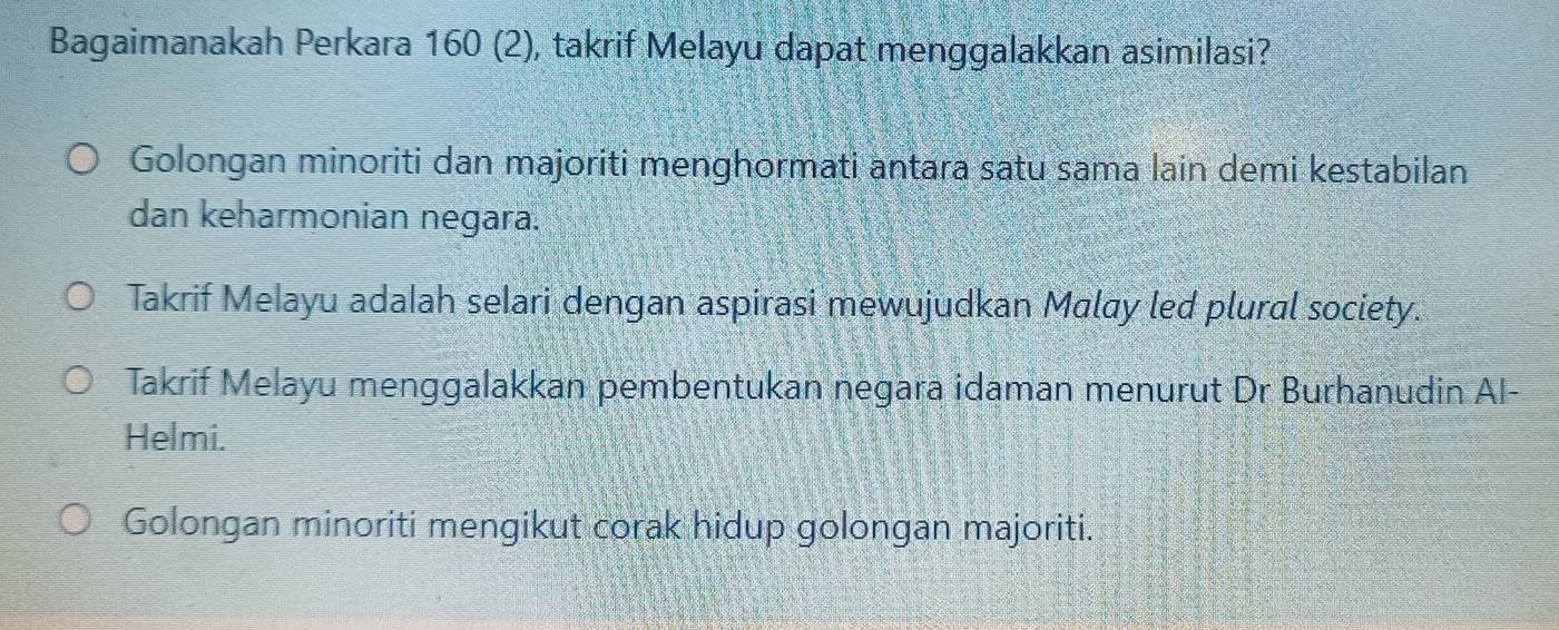 Bagaimanakah Perkara 160 (2), takrif Melayu dapat menggalakkan asimilasi?
Golongan minoriti dan majoriti menghormati antara satu sama lain demi kestabilan
dan keharmonian negara.
Takrif Melayu adalah selari dengan aspirasi mewujudkan Malay led plural society.
Takrif Melayu menggalakkan pembentukan negara idaman menurut Dr Burhanudin Al-
Helmi.
Golongan minoriti mengikut corak hidup golongan majoriti.