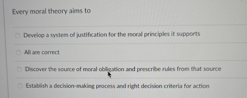 Every moral theory aims to
Develop a system of justification for the moral principles it supports
All are correct
Discover the source of moral obligation and prescribe rules from that source
Establish a decision-making process and right decision criteria for action