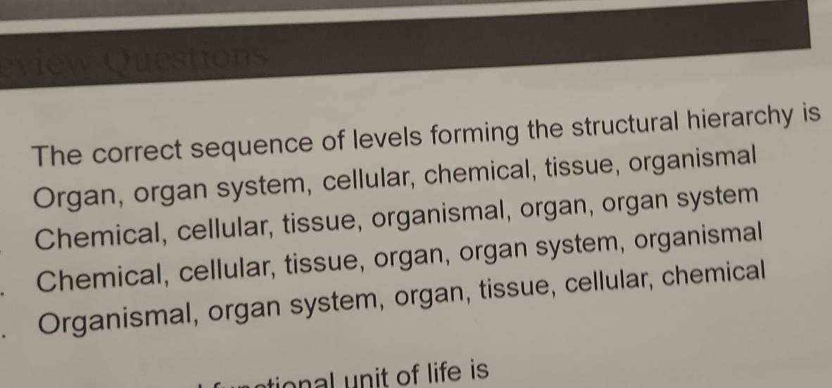 HO)
The correct sequence of levels forming the structural hierarchy is
Organ, organ system, cellular, chemical, tissue, organismal
Chemical, cellular, tissue, organismal, organ, organ system
Chemical, cellular, tissue, organ, organ system, organismal
Organismal, organ system, organ, tissue, cellular, chemical
no l n it of life is