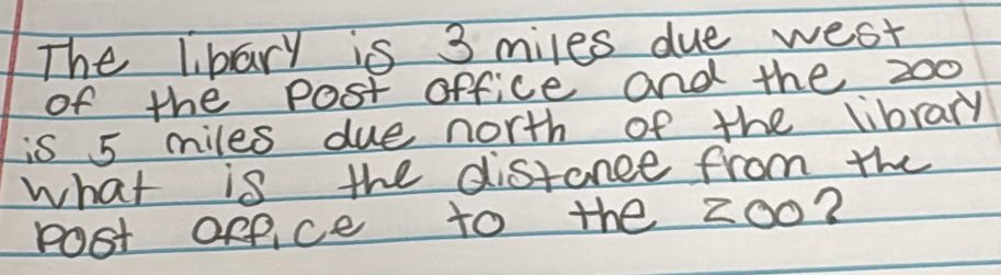 The libary is 3 miles due west 
of the Post office and the 200
is 5 miles due north of the library 
what is the distance from the 
Pot ofpice to the 200?