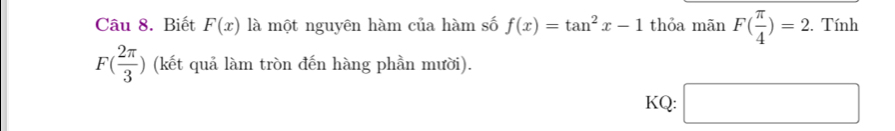 Biết F(x) là một nguyên hàm của hàm số f(x)=tan^2x-1 thỏa mãn F( π /4 )=2. . Tính
F( 2π /3 ) (kết quả làm tròn đến hàng phần mười). 
KQ: □