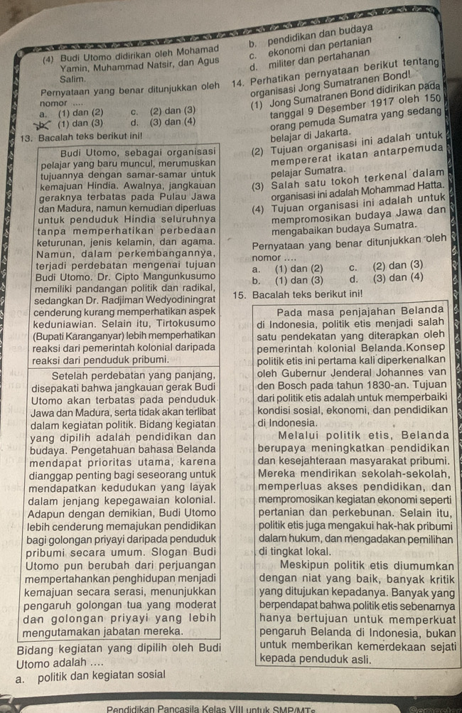 b. pendidikan dan budaya
c. ekonomi dan pertanian
(4) Budi Utomo didirikan oleh Mohamad
Yamin, Muhammad Natsir, dan Agus
d. militer dan pertahanan
Pernyataan yang benar ditunjukkan oleh 14. Perhatikan pernyataan berikut tentang
Salim.
organisasi Jong Sumatranen Bond!
nomor ....
(1) Jong Sumatranen Bond didirikan pada
a. (1) dan (2) c. (2) dan (3)
tanggal 9 Desember 1917 oleh 15
(1) dan (3) d. (3) dan (4)
orang pemuda Sumatra yang sedang
13. Bacalah teks berikut ini!
belajar di Jakarta.
Budi Utomo, sebagai organisasi (2) Tujuan organisasi ini adalah untuk
pelajar yang baru muncul, merumuskan mempererat ikatan antarpemuda
tujuannya dengan samar-samar untuk pelajar Sumatra.
kemajuan Hindia. Awalnya, jangkauan (3) Salah satu tokoh terkenal dalam
geraknya terbatas pada Pulau Jawa organisasi ini adalah Mohammad Hatta.
dan Madura, namun kemudian diperluas (4) Tujuan organisasi ini adalah untuk
untuk penduduk Hindia seluruhnya mempromosikan budaya Jawa dan
tanpa memperhatikan perbedaan mengabaikan budaya Sumatra.
keturunan, jenis kelamin, dan agama.
Namun, dalam perkembangannya, Pernyataan yang benar ditunjukkan oleh
nomor ....
terjadi perdebatan mengenai tujuan a. (1) dan (2) C.
Budi Utomo. Dr. Cipto Mangunkusumo b. (1) dan (3) d. (2) dan (3)
memiliki pandangan politik dan radikal, (3) dan (4)
sedangkan Dr. Radjiman Wedyodiningrat 15. Bacalah teks berikut ini!
cenderung kurang memperhatikan aspek Pada masa penjajahan Belanda
keduniawian. Selain itu, Tirtokusumo di Indonesia, politik etis menjadi salah
(Bupati Karanganyar) lebih memperhatikan satu pendekatan yang diterapkan oleh
reaksi dari pemerintah kolonial daripada pemerintah kolonial Belanda.Konsep
reaksi dari penduduk pribumi. politik etis ini pertama kali diperkenalkan
Setelah perdebatan yang panjang, oleh Gubernur Jenderal Johannes van
disepakati bahwa jangkauan gerak Budi 1 den Bosch pada tahun 1830-an. Tujuan
Utomo akan terbatas pada penduduk dari politik etis adalah untuk memperbaiki
Jawa dan Madura, serta tidak akan terlibat kondisi sosial, ekonomi, dan pendidikan
dalam kegiatan politik. Bidang kegiatan di Indonesia.
yang dipilih adalah pendidikan dan Melalui politik etis, Belanda
budaya. Pengetahuan bahasa Belanda berupaya meningkatkan pendidikan
mendapat prioritas utama, karena dan kesejahteraan masyarakat pribumi.
dianggap penting bagi seseorang untuk Mereka mendirikan sekolah-sekolah,
mendapatkan kedudukan yang layak memperluas akses pendidikan, dan
dalam jenjang kepegawaian kolonial. mempromosikan kegiatan ekonomi seperti
Adapun dengan demikian, Budi Utomo pertanian dan perkebunan. Selain itu,
lebih cenderung memajukan pendidikan politik etis juga mengakui hak-hak pribumi
bagi golongan priyayi daripada penduduk dalam hukum, dan mengadakan pemilihan
pribumi secara umum. Slogan Budi di tingkat lokal.
Utomo pun berubah dari perjuangan Meskipun politik etis diumumkan
mempertahankan penghidupan menjadi dengan niat yang baik, banyak kritik
kemajuan secara serasi, menunjukkan yang ditujukan kepadanya. Banyak yang
pengaruh golongan tua yang moderat berpendapat bahwa politik etis sebenarnya
dan golongan priyayi yang lebih hanya bertujuan untuk memperkuat
mengutamakan jabatan mereka. pengaruh Belanda di Indonesia, bukan
untuk memberikan kemerdekaan sejati
Bidang kegiatan yang dipilih oleh Budi kepada penduduk asli.
Utomo adalah ....
a. politik dan kegiatan sosial
Pendidikan Pançasila Kelas VIII untuk SMP/MTs