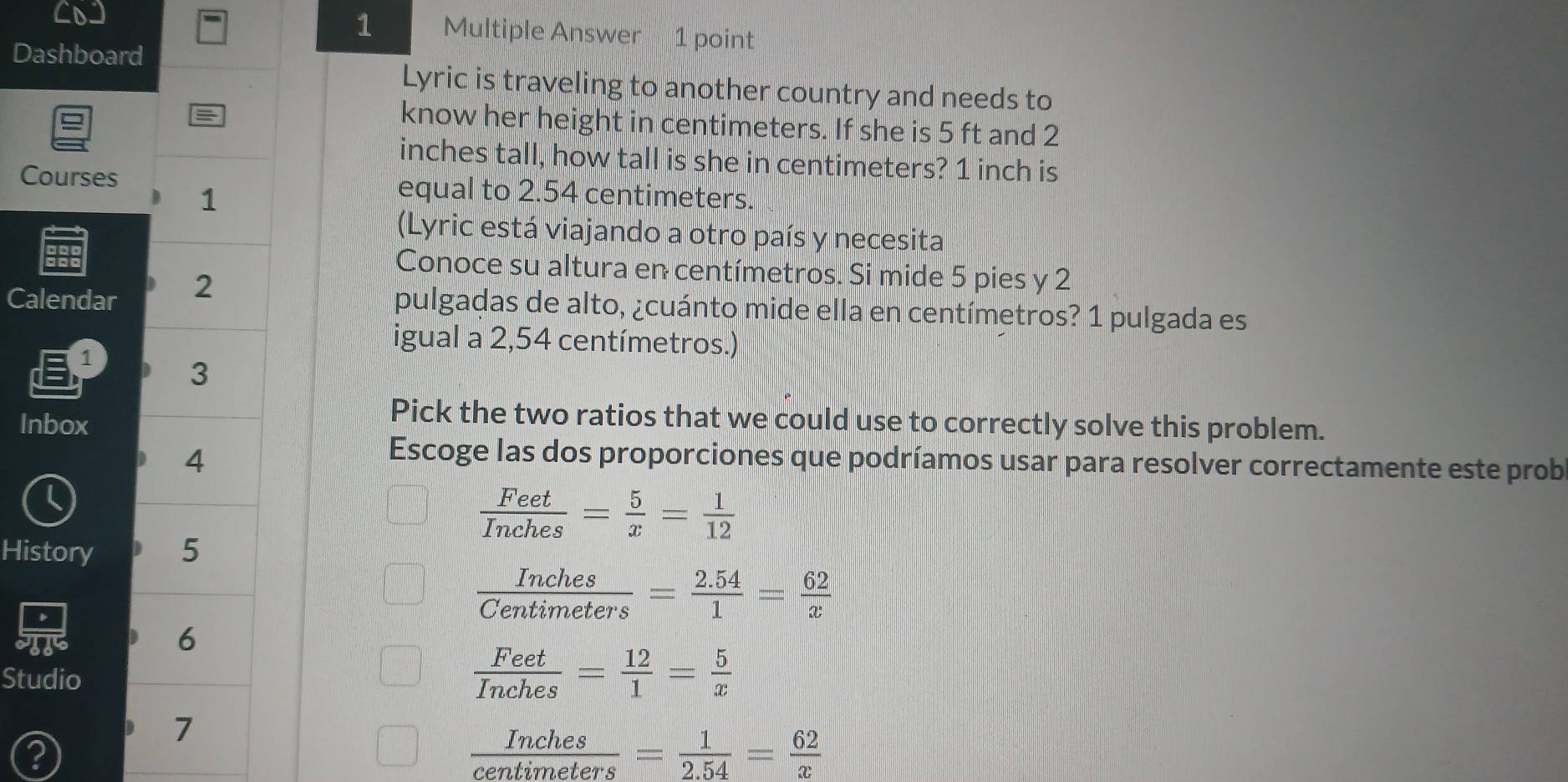 Multiple Answer 1 point
Dashboard
Lyric is traveling to another country and needs to
=
know her height in centimeters. If she is 5 ft and 2
inches tall, how tall is she in centimeters? 1 inch is
Courses equal to 2.54 centimeters.
1
(Lyric está viajando a otro país y necesita
Conoce su altura en centímetros. Si mide 5 pies y 2
Calendar 2
pulgadas de alto, ¿cuánto mide ella en centímetros? 1 pulgada es
1
igual a 2,54 centímetros.)
3
Inbox
Pick the two ratios that we could use to correctly solve this problem.
4
Escoge las dos proporciones que podríamos usar para resolver correctamente este prob
L
 Feet/Inches = 5/x = 1/12 
History 5
 Inches/Centimeters = (2.54)/1 = 62/x 
6
Studio
 Feet/Inches = 12/1 = 5/x 
7
 Inches/centimeters = 1/2.54 = 62/x 