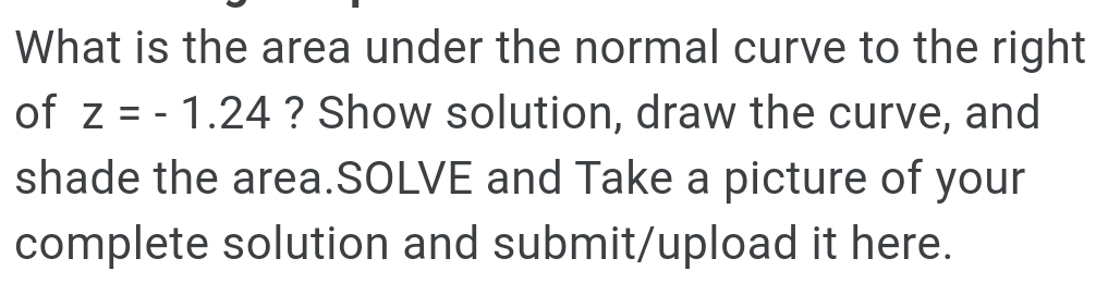 What is the area under the normal curve to the right 
of z=-1.24 ? Show solution, draw the curve, and 
shade the area.SOLVE and Take a picture of your 
complete solution and submit/upload it here.