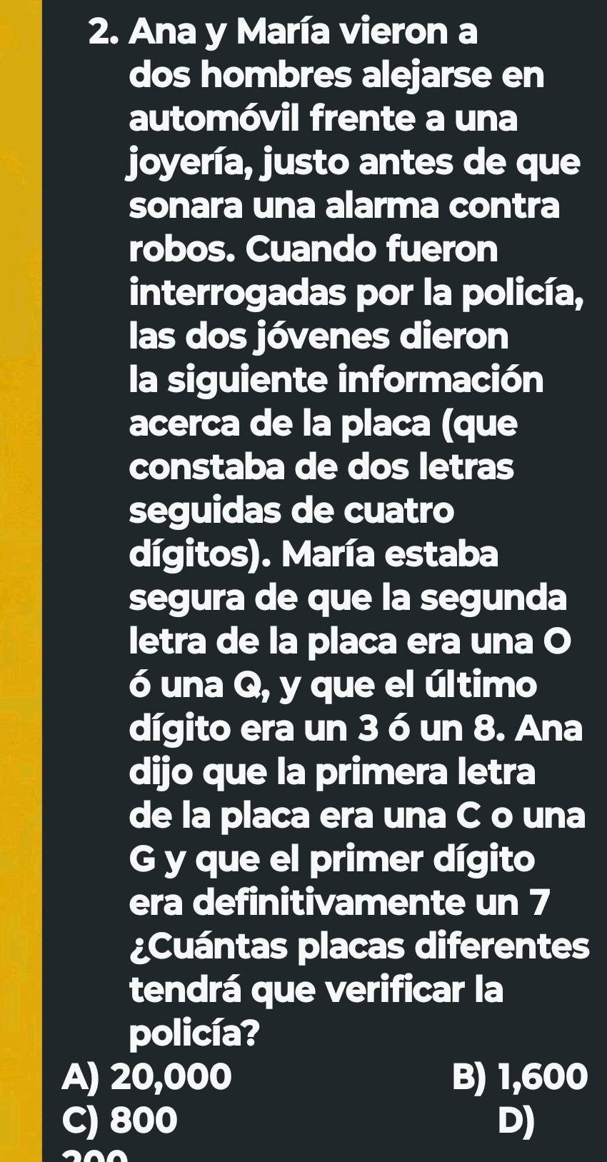 Ana y María vieron a
dos hombres alejarse en
automóvil frente a una
joyería, justo antes de que
sonara una alarma contra
robos. Cuando fueron
interrogadas por la policía,
las dos jóvenes dieron
la siguiente información
acerca de la placa (que
constaba de dos letras
seguidas de cuatro
dígitos). María estaba
segura de que la segunda
letra de la placa era una O
ó una Q, y que el último
dígito era un 3 ó un 8. Ana
dijo que la primera letra
de la placa era una C o una
G y que el primer dígito
era definitivamente un 7
¿Cuántas placas diferentes
tendrá que verificar la
policía?
A) 20,000 B) 1,600
C) 800 D)