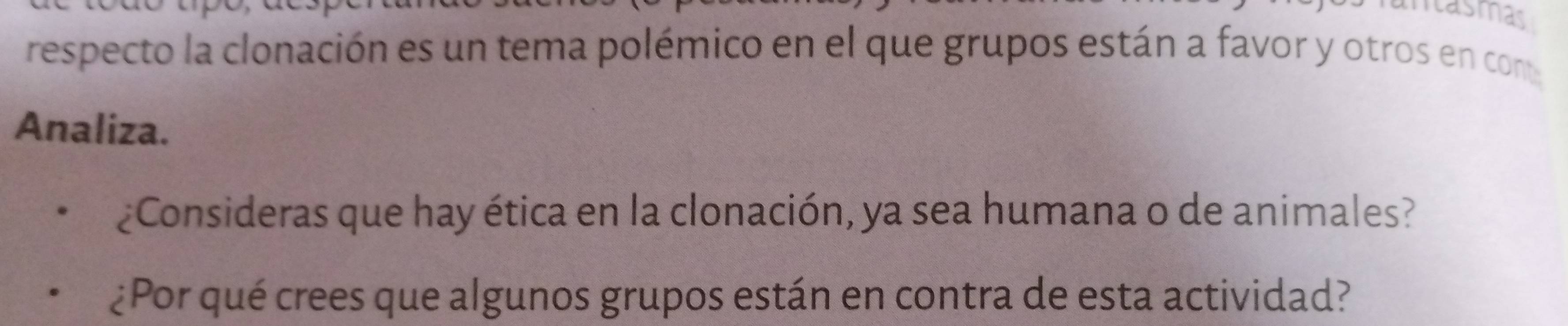 iasmas 
respecto la clonación es un tema polémico en el que grupos están a favor y otros en com 
Analiza. 
¿Consideras que hay ética en la clonación, ya sea humana o de animales? 
¿Por qué crees que algunos grupos están en contra de esta actividad?