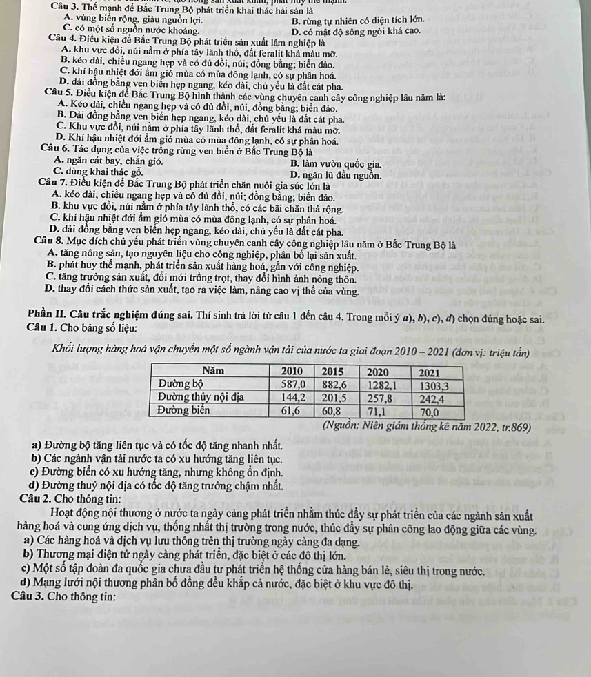 Thể mạnh đề Bắc Trung Bộ phát triển khai thác hải sản là
A. vùng biển rộng, giàu nguồn lợi. B. rừng tự nhiên có diện tích lớn.
C. có một số nguồn nước khoáng. D. có mật độ sông ngòi khá cao.
Câu 4. Điều kiện để Bắc Trung Bộ phát triển sản xuất lâm nghiệp là
A. khu vực đồi, núi nằm ở phía tây lãnh thổ, đất feralit khá màu mỡ.
B. kéo dài, chiều ngang hẹp và có đủ đồi, núi; đồng bằng; biển đảo.
C. khí hậu nhiệt đới ẩm gió mùa có mùa đông lạnh, có sự phân hoá.
D. dải đồng bằng ven biển hẹp ngang, kéo dài, chủ yếu là đất cát pha.
Cầu 5. Điều kiện để Bắc Trung Bộ hình thành các vùng chuyên canh cây công nghiệp lâu năm là:
A. Kéo dài, chiều ngang hẹp và có đủ đồi, núi, đồng bằng; biển đảo.
B. Dải đồng bằng ven biển hẹp ngang, kéo dài, chủ yếu là đất cát pha.
C. Khu vực đồi, núi nằm ở phía tây lãnh thổ, đất feralit khá màu mỡ.
D. Khí hậu nhiệt đới ẩm giố mùa có mùa đông lạnh, có sự phân hoá.
Câu 6. Tác dụng của việc trồng rừng ven biển ở Bắc Trung Bộ là
A. ngăn cát bay, chắn gió. B. làm vườn quốc gia.
C. dùng khai thác gỗ. D. ngăn lũ đầu nguồn.
Câu 7. Điều kiện đề Bắc Trung Bộ phát triển chăn nuôi gia súc lớn là
A. kéo dài, chiều ngang hẹp và có đủ đồi, núi; đồng bằng; biển đảo.
B. khu vực đồi, núi nằm ở phía tây lãnh thổ, có các bãi chăn thả rộng.
C. khí hậu nhiệt đới ẩm gió mùa có mùa đông lạnh, có sự phân hoá.
D. dải đồng bằng ven biển hẹp ngang, kéo dài, chủ yều là đất cát pha.
Câu 8. Mục đích chủ yếu phát triển vùng chuyên canh cây công nghiệp lâu năm ở Bắc Trung Bộ là
A. tăng nông sản, tạo nguyên liệu cho công nghiệp, phân bố lại sản xuất.
B. phát huy thế mạnh, phát triển sản xuất hàng hoá, gắn với công nghiệp.
C. tăng trưởng sản xuất, đổi mới trồng trọt, thay đổi hình ảnh nông thôn.
D. thay đổi cách thức sản xuất, tạo ra việc làm, nâng cao vị thế của vùng.
Phần II. Câu trắc nghiệm đúng sai. Thí sinh trả lời từ câu 1 đến câu 4. Trong mỗi ý a), b), c), đ) chọn đúng hoặc sai.
Câu 1. Cho bảng số liệu:
Khối lượng hàng hoá vận chuyển một số ngành vận tải của nước ta giai đoạn 2010 - 2021 (đơn vị: triệu tần)
(Nguồn: Niên giám thống kê năm 2022, tr.869)
a) Đường bộ tăng liên tục và có tốc độ tăng nhanh nhất.
b) Các ngành vận tải nước ta có xu hướng tăng liên tục.
c) Đường biển có xu hướng tăng, nhưng không ồn định.
d) Đường thuỷ nội địa có tốc độ tăng trưởng chậm nhất.
Câu 2. Cho thông tin:
Hoạt động nội thương ở nước ta ngày cảng phát triển nhằm thúc đầy sự phát triển của các ngành sản xuất
hàng hoá và cung ứng dịch vụ, thống nhất thị trường trong nước, thúc đầy sự phân công lao động giữa các vùng.
a) Các hàng hoá và dịch vụ lưu thông trên thị trường ngày càng đa dạng.
b) Thương mại điện tử ngày càng phát triển, đặc biệt ở các đô thị lớn.
c) Một số tập đoàn đa quốc gia chưa đầu tư phát triển hệ thống cửa hàng bán lẻ, siêu thị trong nước.
d) Mạng lưới nội thương phân bố đồng đều khắp cả nước, đặc biệt ở khu vực đô thị.
Câu 3. Cho thông tin: