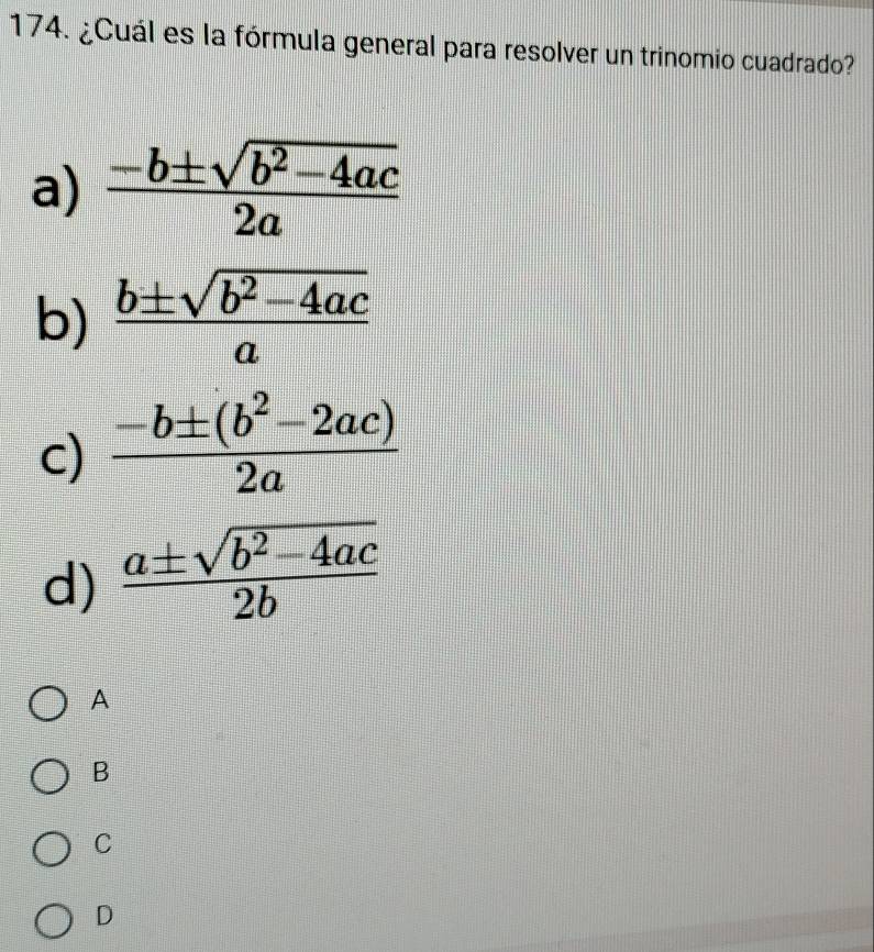 ¿Cuál es la fórmula general para resolver un trinomio cuadrado?
a)  (-b± sqrt(b^2-4ac))/2a 
b)  (b± sqrt(b^2-4ac))/a 
c)  (-b± (b^2-2ac))/2a 
d)  (a± sqrt(b^2-4ac))/2b 
A
B
C
D