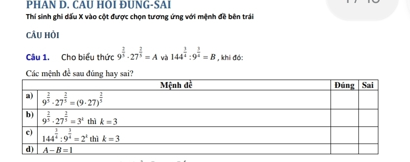 PHAN D. CAU HOI ÐUNG-SAI
Thí sinh ghi dấu X vào cột được chọn tương ứng với mệnh đề bên trái
cÂU hỏi
Câu 1. Cho biểu thức 9^(frac 2)5· 27^(frac 2)5=A và 144^(frac 3)4:9^(frac 3)4=B , khi đó:
Các mệnh đề sau đúng hay sai?