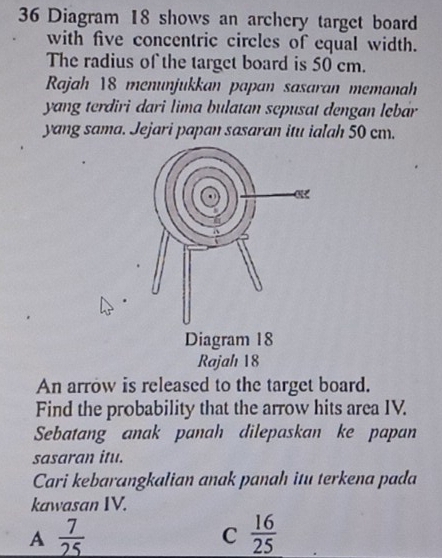 Diagram 18 shows an archery target board
with five concentric circles of equal width.
The radius of the target board is 50 cm.
Rajah 18 menunjukkan papan sasaran memanah
yang terdiri dari lima bulatan sepusat dengan lębar
yang sama. Jejari papan sasaran itu ialah 50 cm.
An arrow is released to the target board.
Find the probability that the arrow hits area IV.
Sebatang anak panah dilepaskan ke papan
sasaran itu.
Cari kebarangkalian anak panah itu terkena pada
kawasan IV.
A  7/25 
C  16/25 