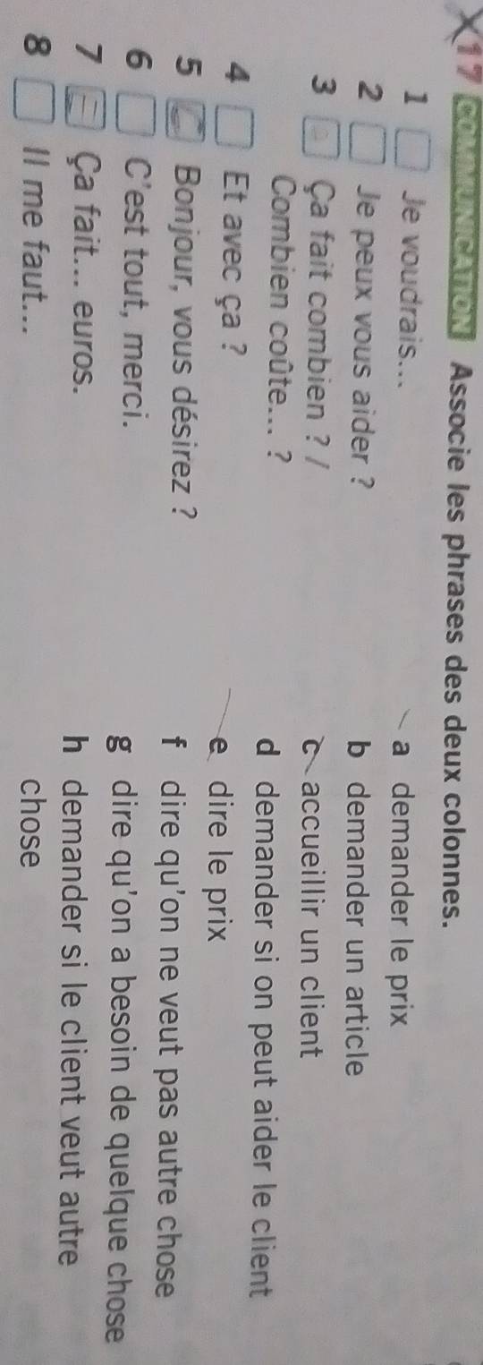 COMNICATION Associe les phrases des deux colonnes.
1 Je voudrais... a demander le prix
、
2 Je peux vous aider ? b demander un article
3 Ça fait combien ? / c accueillir un client
Combien coûte... ?
d demander si on peut aider le client 
4 Et avec ça ?
e dire le prix
5 Bonjour, vous désirez ? f dire qu'on ne veut pas autre chose
6 C'est tout, merci.
g dire qu'on a besoin de quelque chose
7 Ça fait... euros. h demander si le client veut autre
8 Il me faut... chose