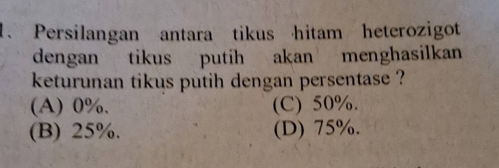 Persilangan antara tikus hitam heterozigot
dengan tikus putih akan menghasilkan
keturunan tikus putih dengan persentase ?
(A) 0%. (C) 50%.
(B) 25%. (D) 75%.