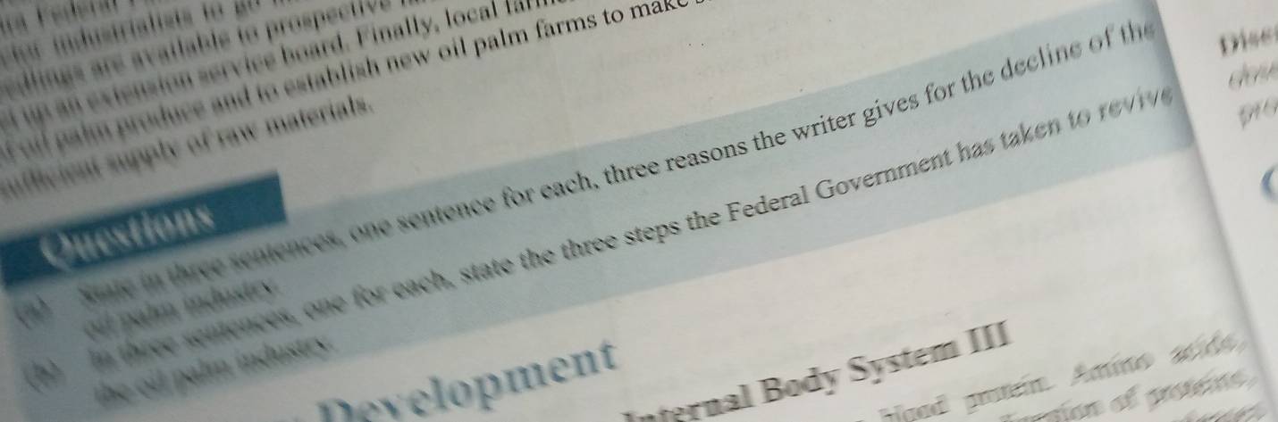 For industrialists to g0 
edlings are available to prospective 
d up an extension service board. Finally, local f l 
l paim produce and to establish new oil palm farms to mak e 
ufficient supply of raw materials. 
Sate in three sentences, one sentence for each, three reasons the writer gives for the decline of th Diss 
Questions 
a in three seniences, one for each, state the three steps the Federal Government has taken to rev 
oil palm industry. 
the oil palm industry. 
ernal Body System III 
jued proteín Amino seids 
Development 
I gon of petene 
it