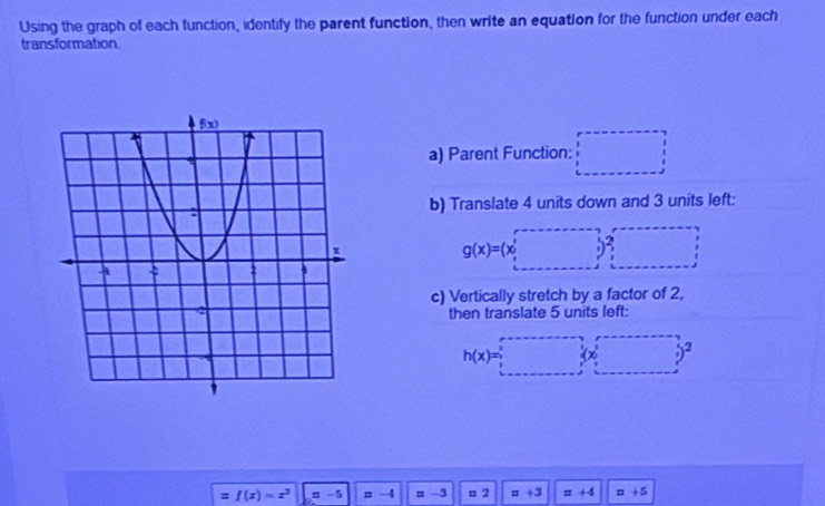 Using the graph of each function, identify the parent function, then write an equation for the function under each
transformation.
a) Parent Function: □
b) Translate 4 units down and 3 units left:
g(x)=(x,□ )2,·s &·s  y,·s &·s endpmatrix
c) Vertically stretch by a factor of 2,
then translate 5 units left:
h(x)=□°
= f(x)=x^3 = -5 r -4 =-3 =2 =+3 =+4 =+5