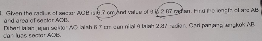 Given the radius of sector AOB is 6.7 cm and value of θ is 2.87 radian. Find the length of arc AB
and area of sector AOB. 
Diberi ialah jejari sektor AO ialah 6.7 cm dan nilai θ ialah 2.87 radian. Cari panjang lengkok AB
dan luas sector AOB.