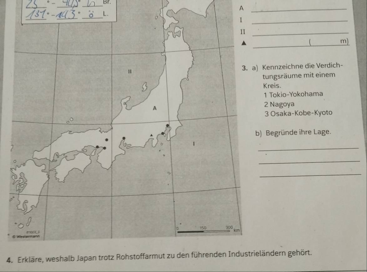 Br. 
_ 
_ 
_ 
_A 
_ 
_ 
_ 
L. 
I 
_ 
II_ 
_ 
( m) 
1 
3. a) Kennzeichne die Verdich- 
tungsräume mit einem 
Kreis. 
1 Tokio-Yokohama 
A 
2 Nagoya 
3 Osaka-Kobe-Kyoto 
b) Begründe ihre Lage. 
_ 
_ 
_ 
。 150 300
3110EXJ
km
© Westermann 
4. Erkläre, weshalb Japan trotz Rohstoffarmut zu den führenden Industrieländern gehört.