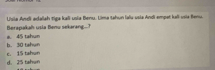 Usia Andi adalah tiga kali usia Benu. Lima tahun lalu usia Andi empat kali usia Benu.
Berapakah usia Benu sekarang...?
a. 45 tahun
b. 30 tahun
c. 15 tahun
d. 25 tahun