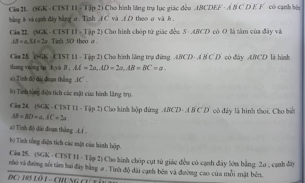 (SGK - CTST 11 - Tập 2) Cho hình lăng trụ lục giác đều ABCDEF · Á B C D E F' có cạnh bên 
bằng h và cạnh đây bằng a. Tính AC và AD theo a và h. 
Câu 22. (SGK - CTST 11 - Tập 2) Cho hình chóp tứ giác đều S · ABCD có O là tâm của đáy và
AB=a, SA=2a. Tính SO theo a. 
Câu 23. (SGK - CTST 11 - Tập 2) Cho hình lãng trụ đứng ABCD · A B C D' có đáy ABCD là hình 
thang vuông tại . 4 và B , AA'=2a, AD=2a, AB=BC=a. 
a) Tính độ dài đoạn thắng 4C. 
b Tính tổng diện tích các mặt của hình lăng trụ. 
Câu 24. (SGK - CTST 11 - Tập 2) Cho hình hộp đứng ABCD - A ) B'C'D có đáy là hình thoi. Cho biết
AB=BD=a. A'C=2a. 
a) Tính độ dài đoạn thắng A. 
b) Tính tổng diện tích các mặt của hình hộp. 
Câu 25. (SGK - CTST 11 - Tập 2) Cho hình chóp cụt tứ giác đều có cạnh đáy lớn bằng 2a , cạnh đây 
nhó và đường nối tâm hai đáy bằng ư . Tính độ dài cạnh bên và đường cao của mỗi mặt bên. 
DC: 105 Lô I - Chung cư tô