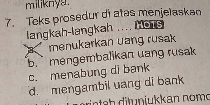 miliknya.
7. Teks prosedur di atas menjelaskan
langkah-langkah .... Hots
menukarkan uang rusak
b.` mengembalikan uang rusak
c. menabung di bank
d. mengambil uang di bank
rin ta h ditunjukkan nomd