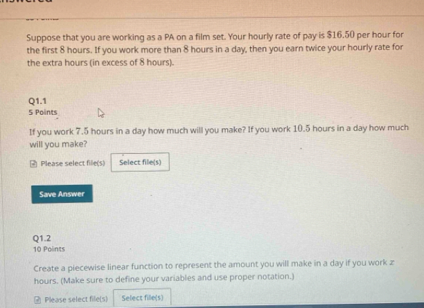 Suppose that you are working as a PA on a film set. Your hourly rate of pay is $16.50 per hour for 
the first 8 hours. If you work more than 8 hours in a day, then you earn twice your hourly rate for 
the extra hours (in excess of 8 hours). 
Q1.1 
5 Points 
If you work 7.5 hours in a day how much will you make? If you work 10.5 hours in a day how much 
will you make? 
- Please select file(s) Select file(s) 
Save Answer 
Q1.2 
10 Points 
Create a piecewise linear function to represent the amount you will make in a day if you work æ
hours. (Make sure to define your variables and use proper notation.) 
Please select file(s) Select file(s)