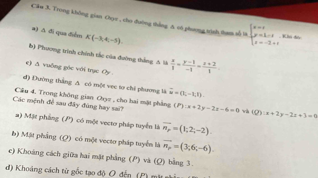 Cầu 3. Trong không gian 0xyz , cho đường thắng Δ có phượng trình tham số tà beginarrayl x=t y=1=t z=-2+tendarray. , Khi độ:
a) △ d i qua điểm K(-3;4;-5). 
b) Phương trình chính tắc của đường thằng △ l_2  x/1 = (y-1)/-1 = (z+2)/1 . 
c) Δ vuông góc với trục Oy.
d) Đường thẳng Δ có một vec tơ chi phương là vector u=(1;-1;1). 
Câu 4. Trong không gian Oxyz , cho hai mặt phẳng (P):x+2y-2z-6=0 và (Q):x+2y-2z+3=0
Các mệnh đề sau đây đúng hay sai?
a) Mặt phẳng (P) có một vectơ pháp tuyến là vector n_p=(1;2;-2).
b) Mặt phẳng (Q) có một vectơ pháp tuyến là vector n_p=(3;6;-6).
c) Khoảng cách giữa hai mặt phẳng (P) và (Q) bằng 3.
d) Khoảng cách từ gốc tạo độ O đến (P) mặt nh