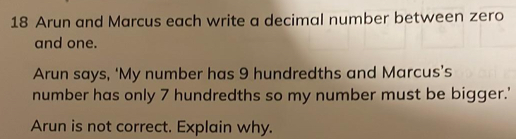 Arun and Marcus each write a decimal number between zero
and one.
Arun says, ‘My number has 9 hundredths and Marcus’s
number has only 7 hundredths so my number must be bigger.’
Arun is not correct. Explain why.