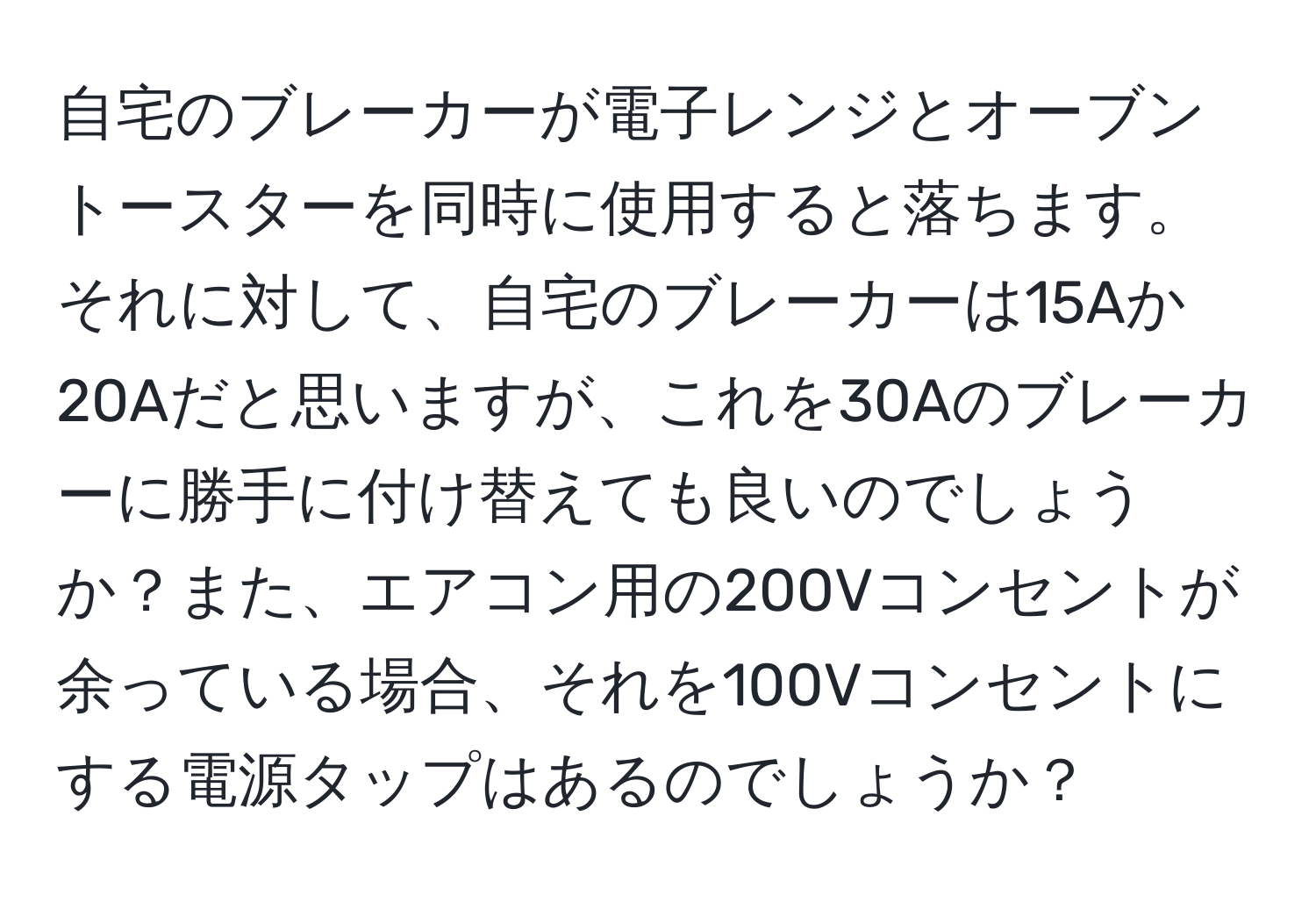 自宅のブレーカーが電子レンジとオーブントースターを同時に使用すると落ちます。それに対して、自宅のブレーカーは15Aか20Aだと思いますが、これを30Aのブレーカーに勝手に付け替えても良いのでしょうか？また、エアコン用の200Vコンセントが余っている場合、それを100Vコンセントにする電源タップはあるのでしょうか？