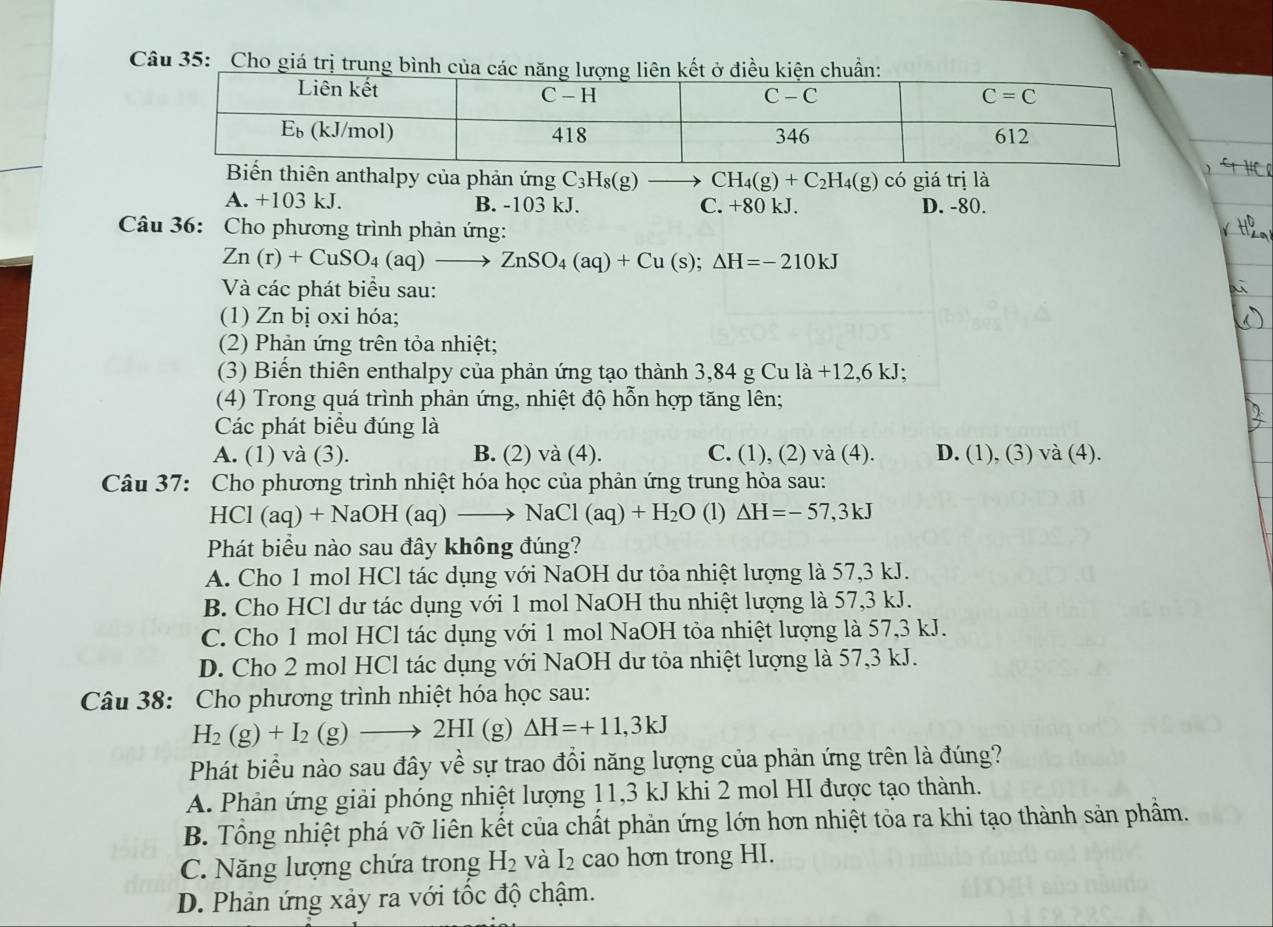 Cho giá trị trung bình của các nđiều kn:
n thiên anthalpy của phản ứng C_3H_8(g) to CH_4(g)+C_2H_4(g) có giá trị là
A. +103 kJ. B. -103 kJ. C. +80 kJ. D. -80.
Câu 36: Cho phương trình phản ứng:
Zn(r)+CuSO_4(aq)to ZnSO_4(aq)+Cu(s);△ H=-210kJ
Và các phát biểu sau:
(1) Zn bị oxi hóa;
(2) Phản ứng trên tỏa nhiệt;
(3) Biến thiên enthalpy của phản ứng tạo thành 3,84 g Cu là +12,6 kJ;
(4) Trong quá trình phản ứng, nhiệt độ hỗn hợp tăng lên;
Các phát biểu đúng là
A. (1) và (3). B. (2) và (4). C. (1), (2) và (4). D. (1), (3) và (4).
Câu 37: Cho phương trình nhiệt hóa học của phản ứng trung hòa sau:
HCI (aq)+NaOH(aq)to NaCl(aq)+H_2O (1) △ H=-57,3kJ
Phát biểu nào sau đây không đúng?
A. Cho 1 mol HCl tác dụng với NaOH dư tỏa nhiệt lượng là 57,3 kJ.
B. Cho HCl dư tác dụng với 1 mol NaOH thu nhiệt lượng là 57,3 kJ.
C. Cho 1 mol HCl tác dụng với 1 mol NaOH tỏa nhiệt lượng là 57,3 kJ.
D. Cho 2 mol HCl tác dụng với NaOH dư tỏa nhiệt lượng là 57,3 kJ.
Câu 38: Cho phương trình nhiệt hóa học sau:
H_2(g)+I_2(g)to 2HI (g) Delta H=+11,3kJ
Phát biểu nào sau đây về sự trao đổi năng lượng của phản ứng trên là đúng?
A. Phản ứng giải phóng nhiệt lượng 11,3 kJ khi 2 mol HI được tạo thành.
B. Tổng nhiệt phá vỡ liên kết của chất phản ứng lớn hơn nhiệt tỏa ra khi tạo thành sản phẩm.
C. Năng lượng chứa trong H_2 và I_2 cao hơn trong HI.
D. Phản ứng xảy ra với tốc độ chậm.